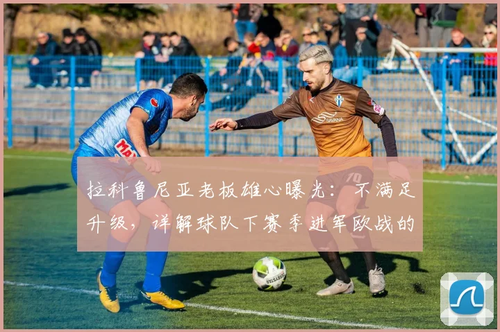 拉科鲁尼亚老板雄心曝光:不满足升级,详解球队下赛季进军欧战的阵容与引援计划