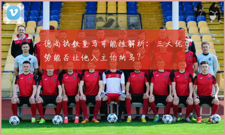 德尚执教皇马可能性解析:三大优势能否让他入主伯纳乌?