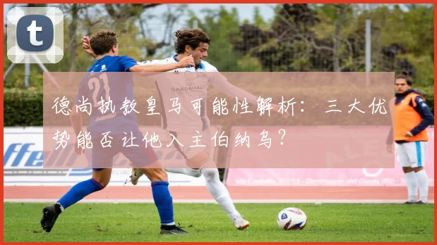 德尚执教皇马可能性解析：三大优势能否让他入主伯纳乌？