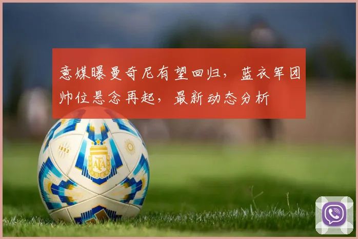意媒曝曼奇尼有望回归,蓝衣军团帅位悬念再起,最新动态分析