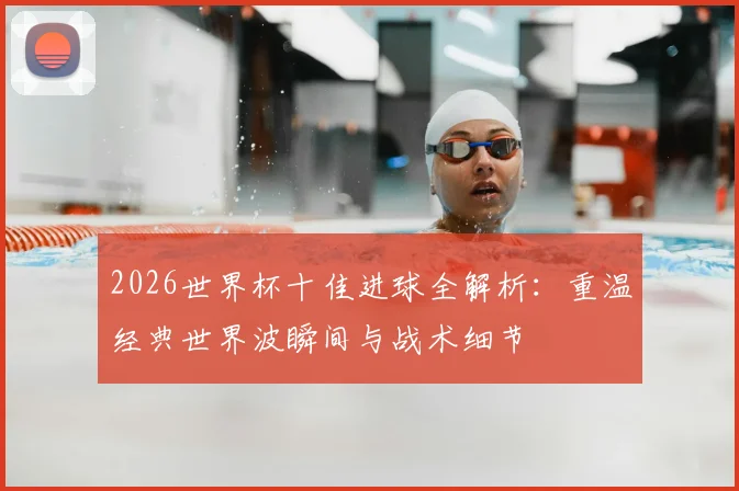 2026世界杯十佳进球全解析：重温经典世界波瞬间与战术细节