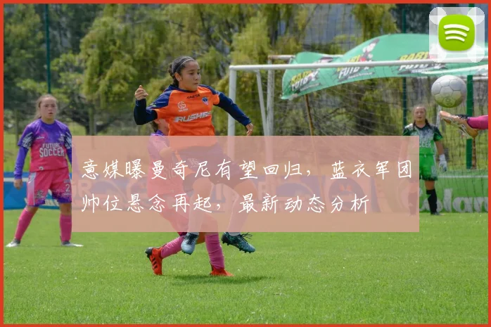 意媒曝曼奇尼有望回归，蓝衣军团帅位悬念再起，最新动态分析