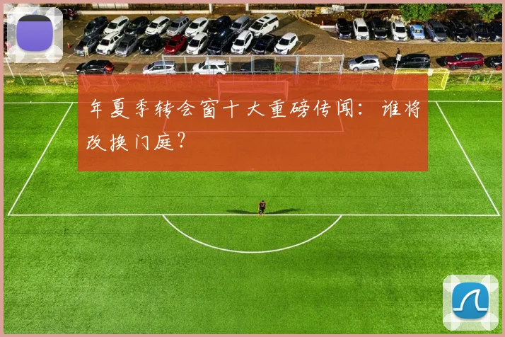 年夏季转会窗十大重磅传闻：谁将改换门庭？