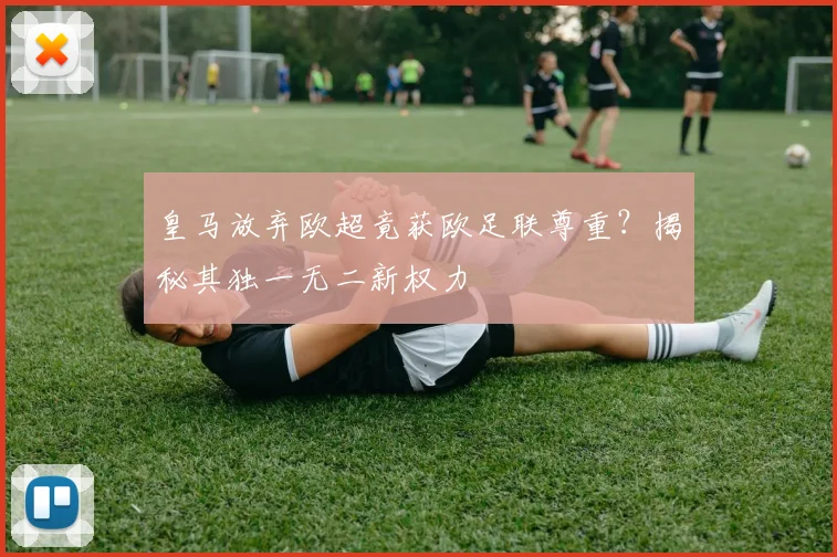 皇马放弃欧超竟获欧足联尊重？揭秘其独一无二新权力