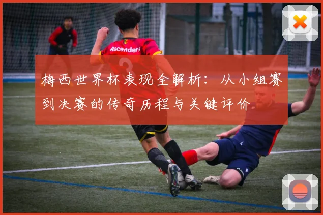 梅西世界杯表现全解析：从小组赛到决赛的传奇历程与关键评价