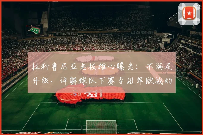 拉科鲁尼亚老板雄心曝光：不满足升级，详解球队下赛季进军欧战的阵容与引援计划