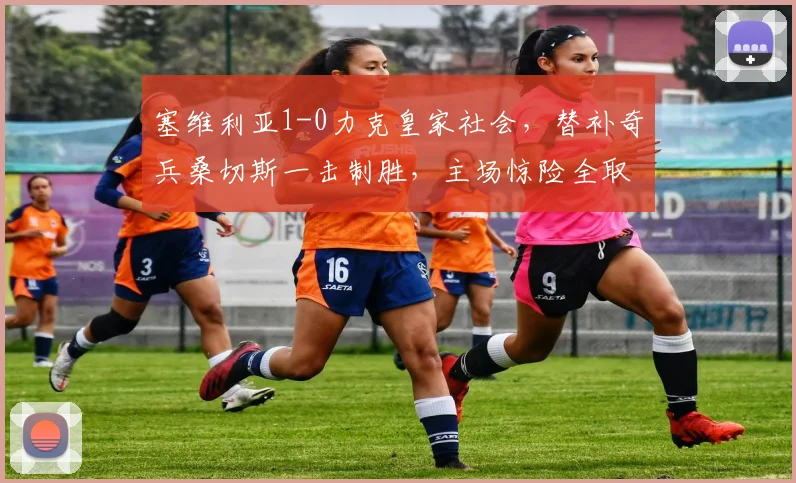 塞维利亚1-0力克皇家社会,替补奇兵桑切斯一击制胜,主场惊险全取三分