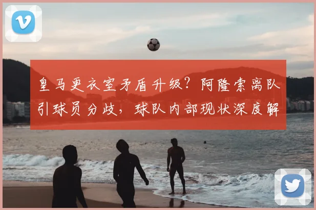 皇马更衣室矛盾升级？阿隆索离队引球员分歧，球队内部现状深度解析