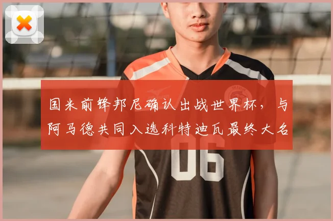 国米前锋邦尼确认出战世界杯，与阿马德共同入选科特迪瓦最终大名单
