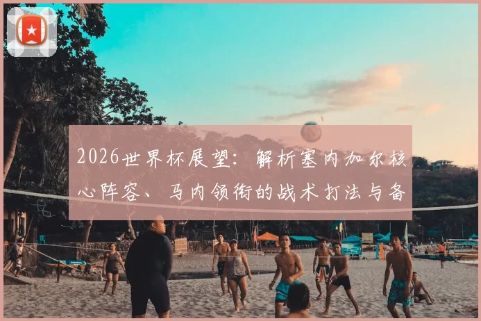 2026世界杯展望:解析塞内加尔核心阵容、马内领衔的战术打法与备战策略