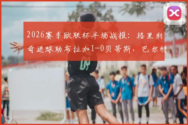 2026赛季欧联杯半场战报：格里利奇进球助布拉加1-0贝蒂斯，巴尔特拉破门被判无效引争议