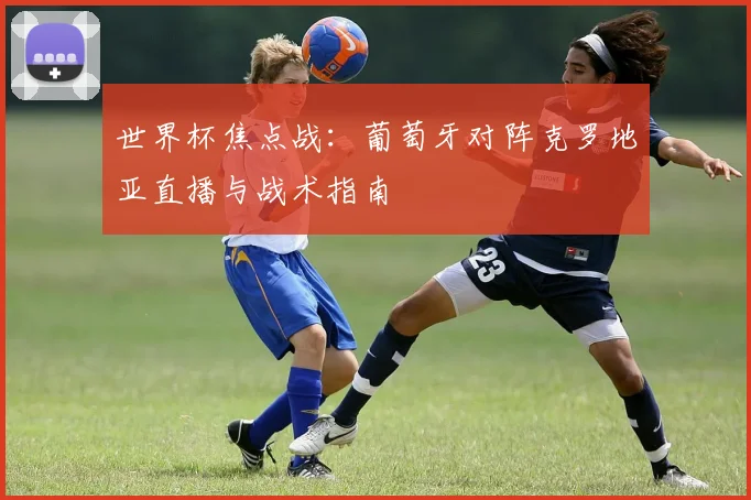 世界杯焦点战:葡萄牙对阵克罗地亚直播与战术指南
