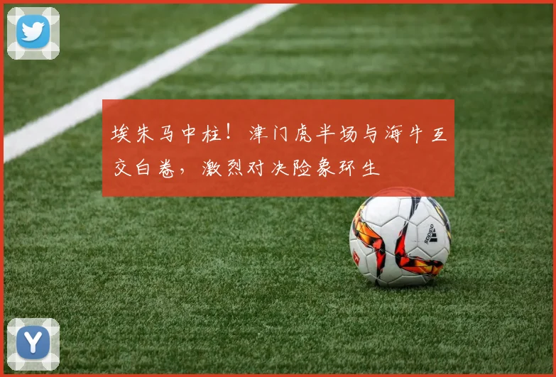 埃朱马中柱!津门虎半场与海牛互交白卷,激烈对决险象环生