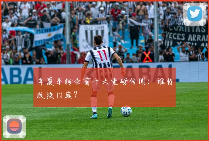 年夏季转会窗十大重磅传闻：谁将改换门庭？